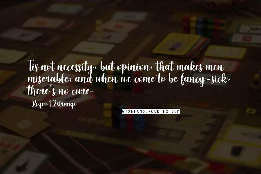 Roger L'Estrange Quotes: Tis not necessity, but opinion, that makes men miserable; and when we come to be fancy-sick, there's no cure.