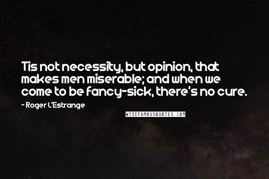 Roger L'Estrange Quotes: Tis not necessity, but opinion, that makes men miserable; and when we come to be fancy-sick, there's no cure.