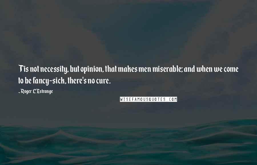 Roger L'Estrange Quotes: Tis not necessity, but opinion, that makes men miserable; and when we come to be fancy-sick, there's no cure.