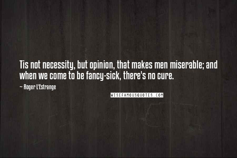 Roger L'Estrange Quotes: Tis not necessity, but opinion, that makes men miserable; and when we come to be fancy-sick, there's no cure.