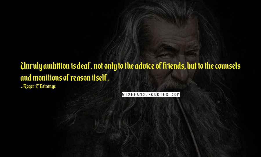 Roger L'Estrange Quotes: Unruly ambition is deaf, not only to the advice of friends, but to the counsels and monitions of reason itself.