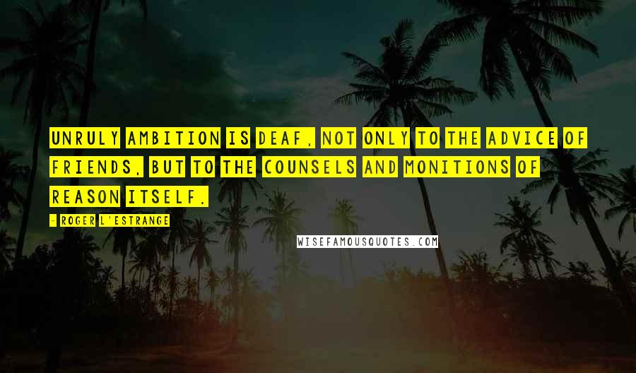 Roger L'Estrange Quotes: Unruly ambition is deaf, not only to the advice of friends, but to the counsels and monitions of reason itself.
