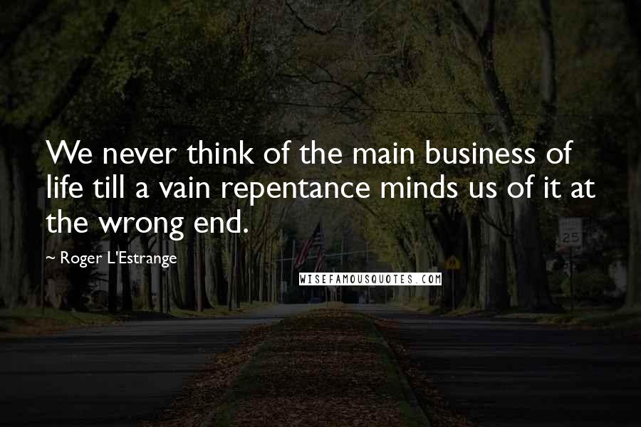 Roger L'Estrange Quotes: We never think of the main business of life till a vain repentance minds us of it at the wrong end.