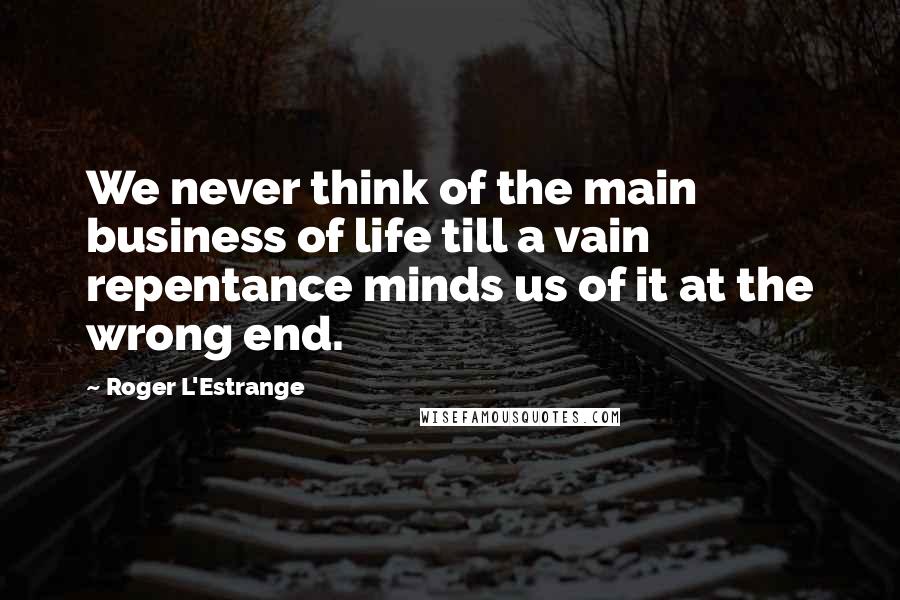 Roger L'Estrange Quotes: We never think of the main business of life till a vain repentance minds us of it at the wrong end.