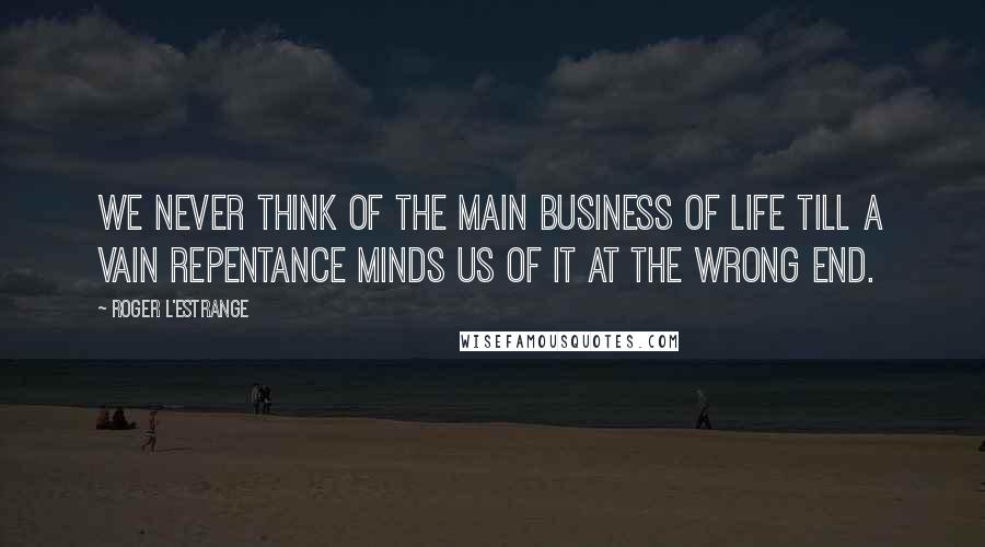 Roger L'Estrange Quotes: We never think of the main business of life till a vain repentance minds us of it at the wrong end.