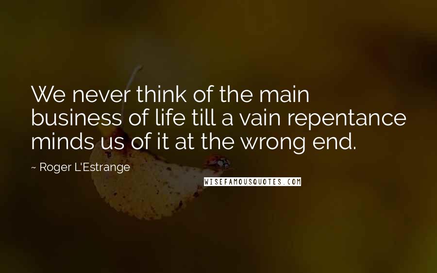 Roger L'Estrange Quotes: We never think of the main business of life till a vain repentance minds us of it at the wrong end.
