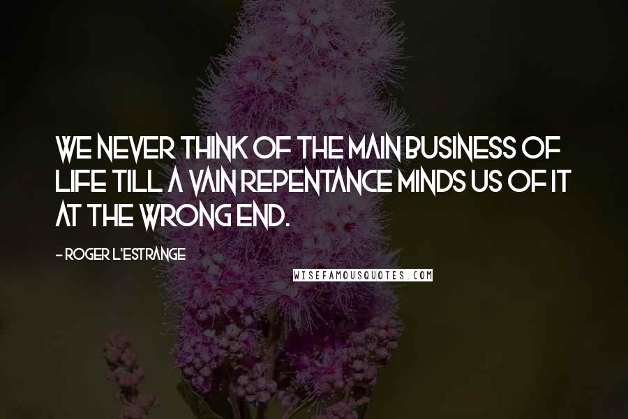 Roger L'Estrange Quotes: We never think of the main business of life till a vain repentance minds us of it at the wrong end.