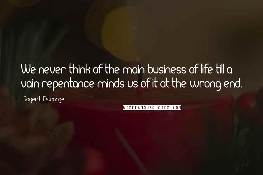 Roger L'Estrange Quotes: We never think of the main business of life till a vain repentance minds us of it at the wrong end.