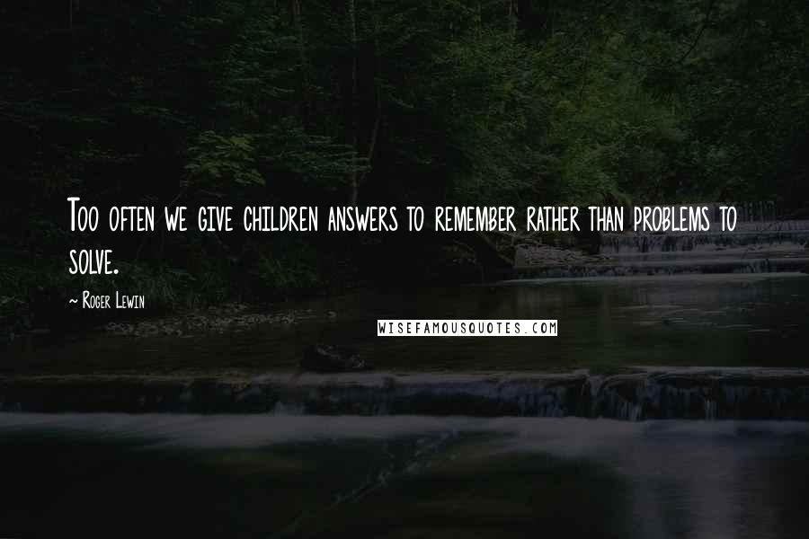 Roger Lewin Quotes: Too often we give children answers to remember rather than problems to solve.