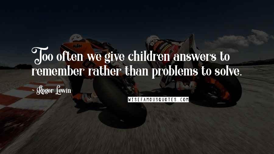 Roger Lewin Quotes: Too often we give children answers to remember rather than problems to solve.