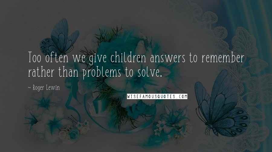 Roger Lewin Quotes: Too often we give children answers to remember rather than problems to solve.