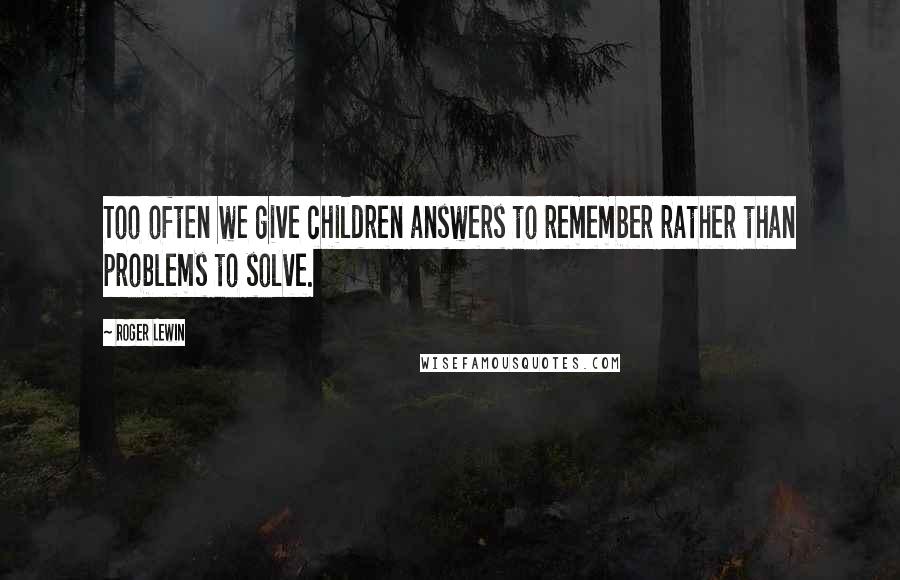 Roger Lewin Quotes: Too often we give children answers to remember rather than problems to solve.