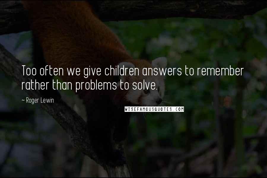 Roger Lewin Quotes: Too often we give children answers to remember rather than problems to solve.