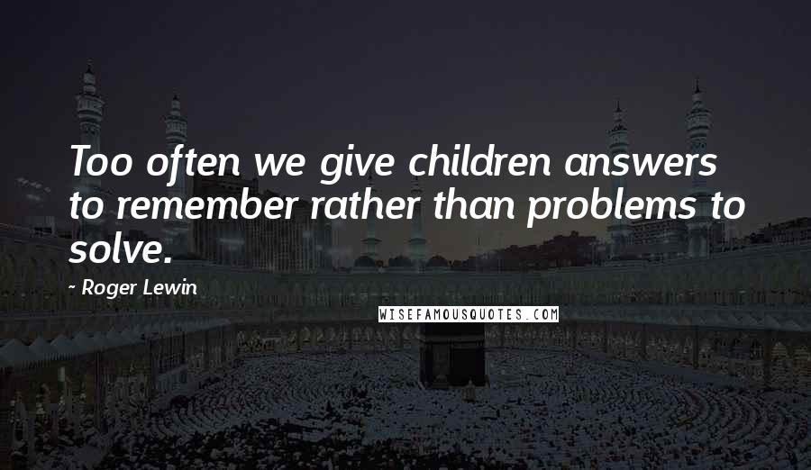 Roger Lewin Quotes: Too often we give children answers to remember rather than problems to solve.