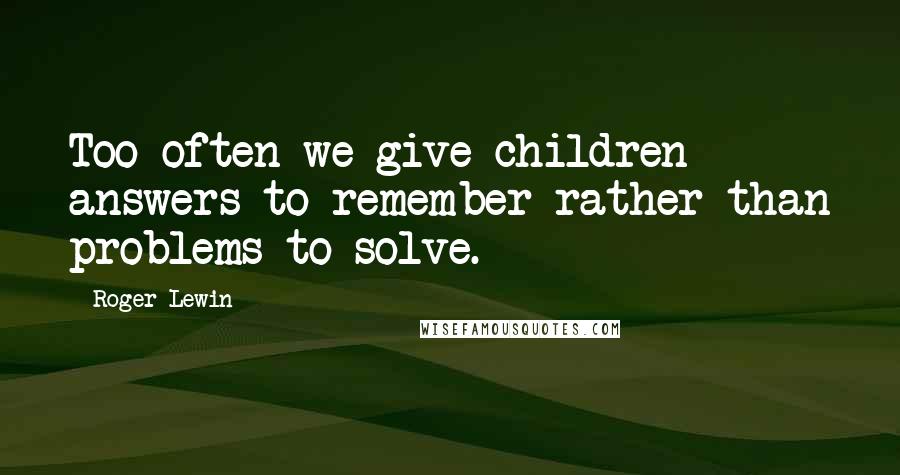 Roger Lewin Quotes: Too often we give children answers to remember rather than problems to solve.