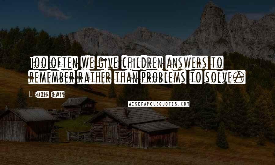 Roger Lewin Quotes: Too often we give children answers to remember rather than problems to solve.