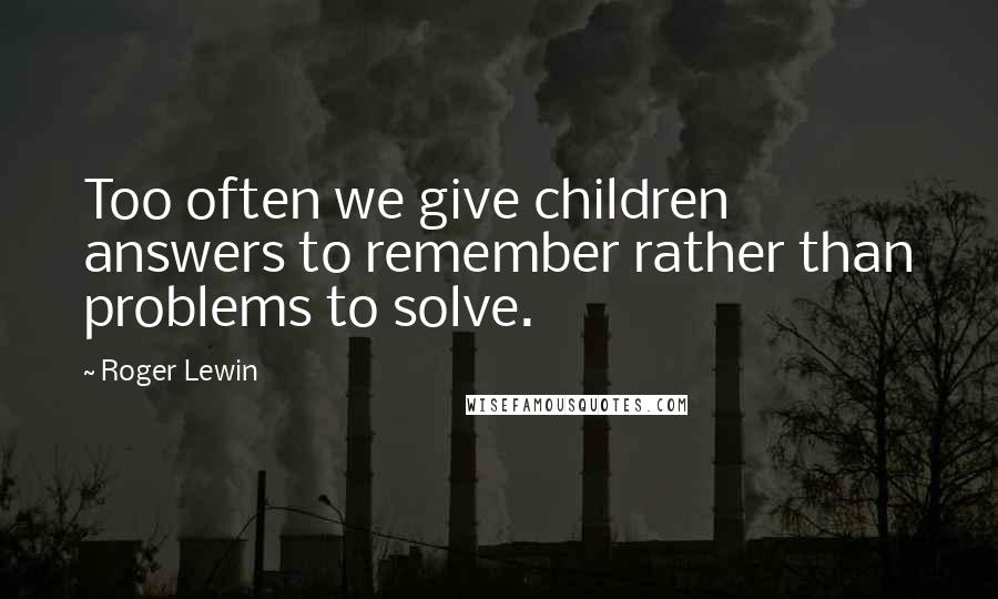 Roger Lewin Quotes: Too often we give children answers to remember rather than problems to solve.