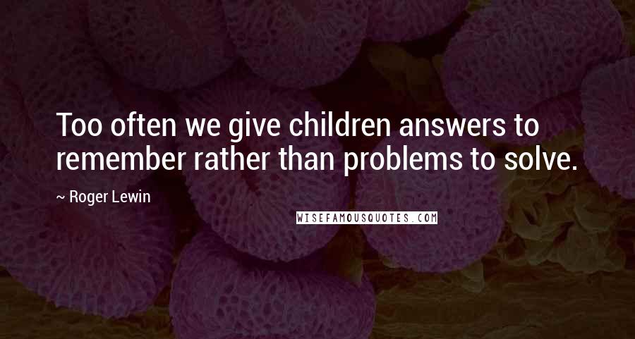 Roger Lewin Quotes: Too often we give children answers to remember rather than problems to solve.