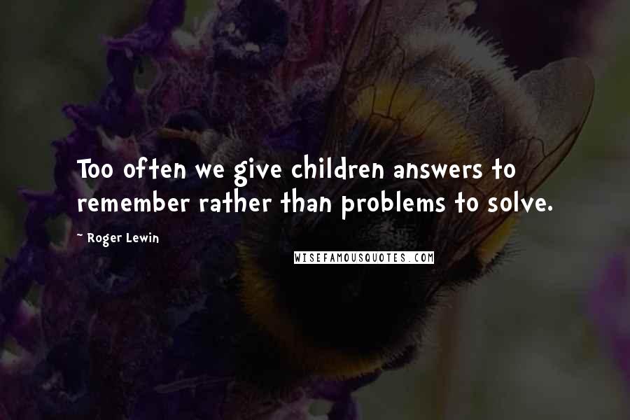 Roger Lewin Quotes: Too often we give children answers to remember rather than problems to solve.