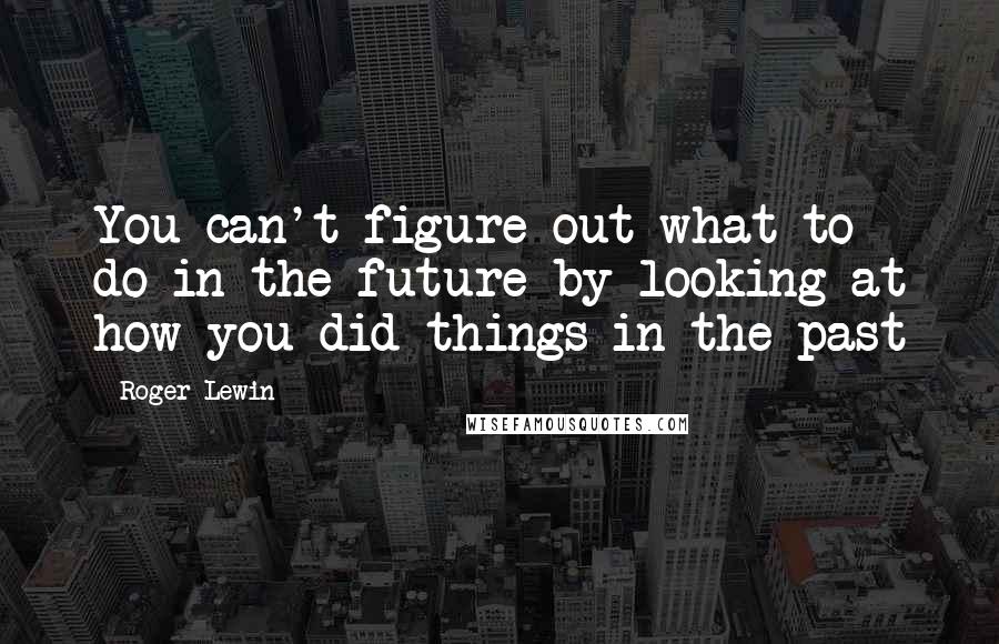 Roger Lewin Quotes: You can't figure out what to do in the future by looking at how you did things in the past