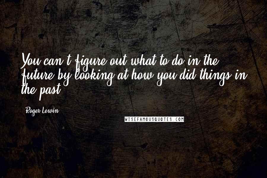 Roger Lewin Quotes: You can't figure out what to do in the future by looking at how you did things in the past