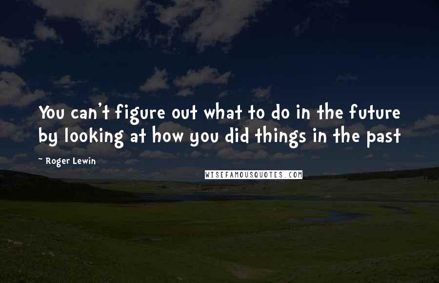 Roger Lewin Quotes: You can't figure out what to do in the future by looking at how you did things in the past