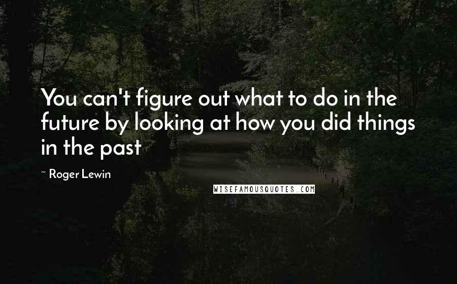Roger Lewin Quotes: You can't figure out what to do in the future by looking at how you did things in the past