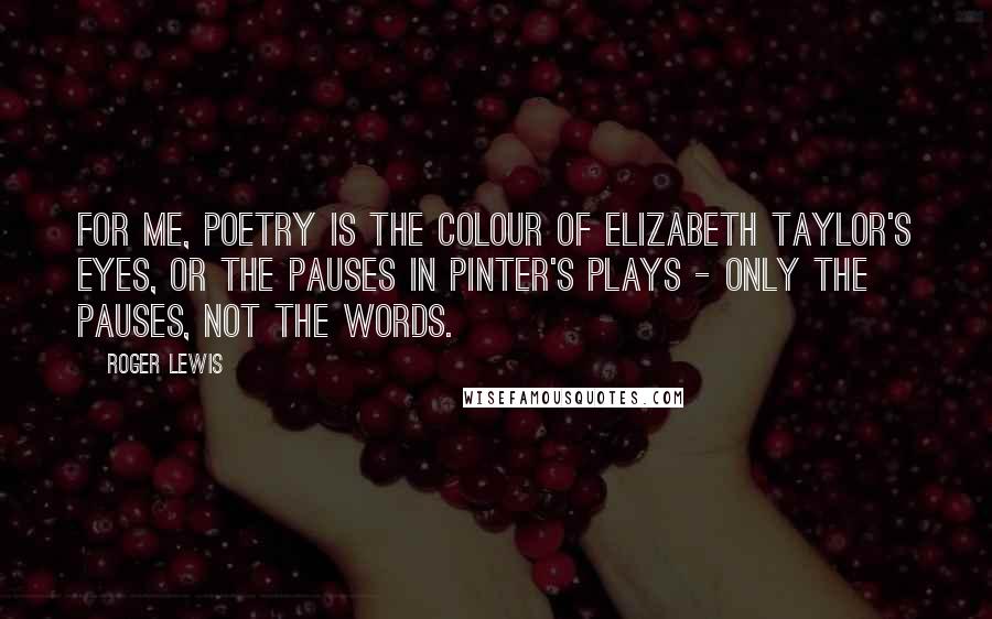Roger Lewis Quotes: For me, poetry is the colour of Elizabeth Taylor's eyes, or the pauses in Pinter's plays - only the pauses, not the words.