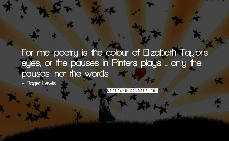 Roger Lewis Quotes: For me, poetry is the colour of Elizabeth Taylor's eyes, or the pauses in Pinter's plays - only the pauses, not the words.