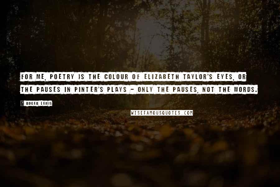 Roger Lewis Quotes: For me, poetry is the colour of Elizabeth Taylor's eyes, or the pauses in Pinter's plays - only the pauses, not the words.