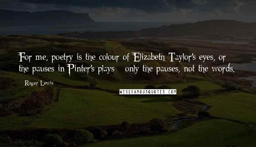Roger Lewis Quotes: For me, poetry is the colour of Elizabeth Taylor's eyes, or the pauses in Pinter's plays - only the pauses, not the words.
