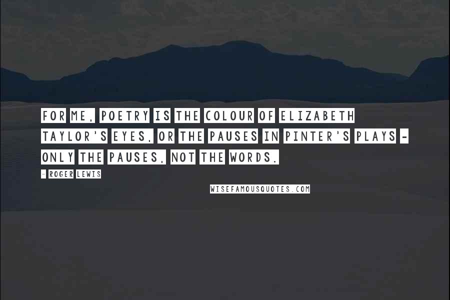 Roger Lewis Quotes: For me, poetry is the colour of Elizabeth Taylor's eyes, or the pauses in Pinter's plays - only the pauses, not the words.