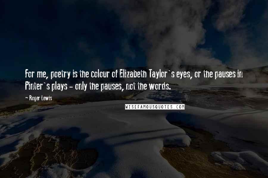 Roger Lewis Quotes: For me, poetry is the colour of Elizabeth Taylor's eyes, or the pauses in Pinter's plays - only the pauses, not the words.