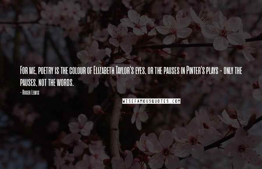 Roger Lewis Quotes: For me, poetry is the colour of Elizabeth Taylor's eyes, or the pauses in Pinter's plays - only the pauses, not the words.