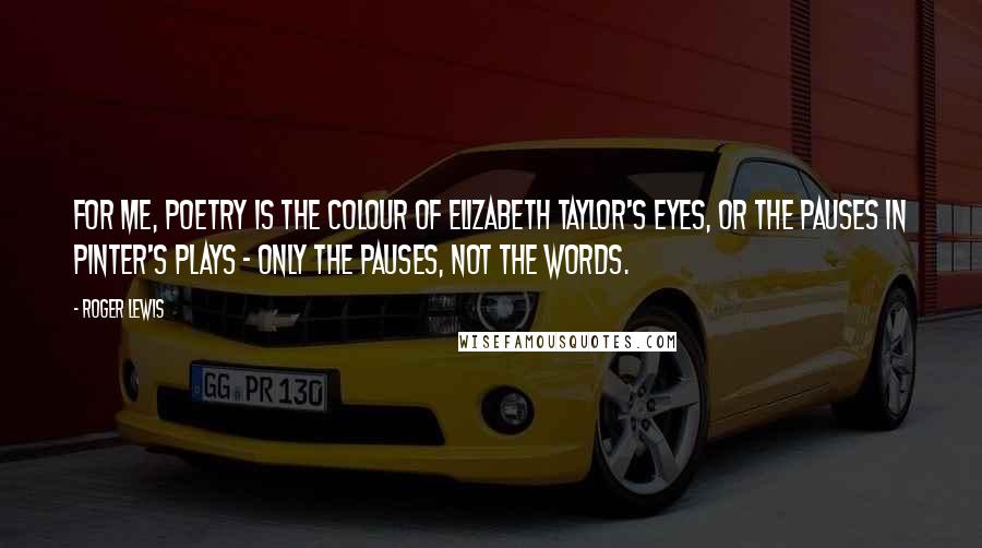 Roger Lewis Quotes: For me, poetry is the colour of Elizabeth Taylor's eyes, or the pauses in Pinter's plays - only the pauses, not the words.