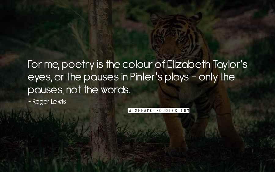 Roger Lewis Quotes: For me, poetry is the colour of Elizabeth Taylor's eyes, or the pauses in Pinter's plays - only the pauses, not the words.