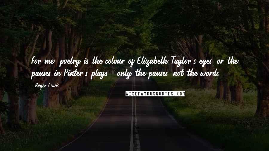 Roger Lewis Quotes: For me, poetry is the colour of Elizabeth Taylor's eyes, or the pauses in Pinter's plays - only the pauses, not the words.