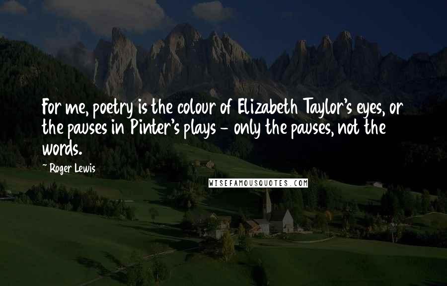 Roger Lewis Quotes: For me, poetry is the colour of Elizabeth Taylor's eyes, or the pauses in Pinter's plays - only the pauses, not the words.