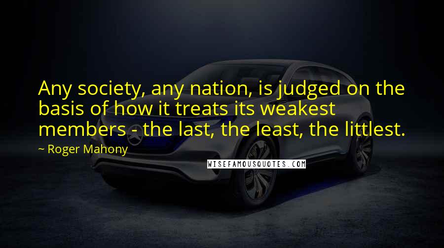 Roger Mahony Quotes: Any society, any nation, is judged on the basis of how it treats its weakest members - the last, the least, the littlest.