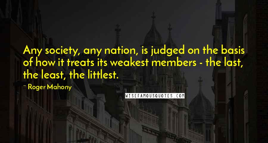 Roger Mahony Quotes: Any society, any nation, is judged on the basis of how it treats its weakest members - the last, the least, the littlest.