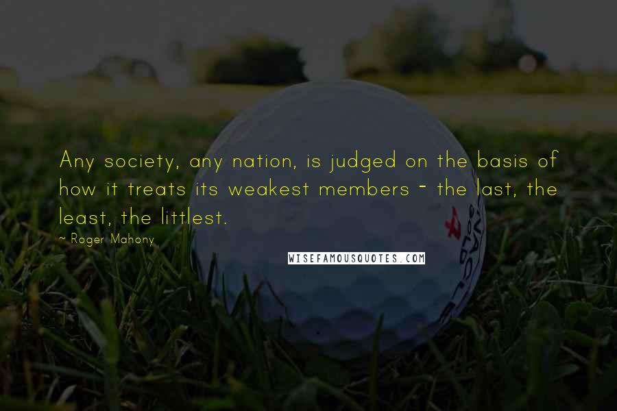 Roger Mahony Quotes: Any society, any nation, is judged on the basis of how it treats its weakest members - the last, the least, the littlest.