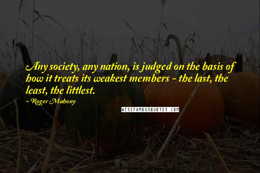 Roger Mahony Quotes: Any society, any nation, is judged on the basis of how it treats its weakest members - the last, the least, the littlest.