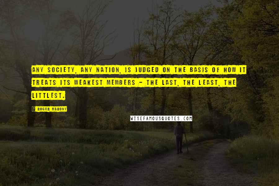 Roger Mahony Quotes: Any society, any nation, is judged on the basis of how it treats its weakest members - the last, the least, the littlest.