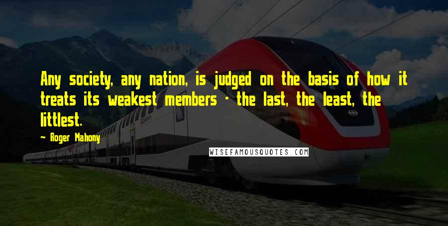 Roger Mahony Quotes: Any society, any nation, is judged on the basis of how it treats its weakest members - the last, the least, the littlest.