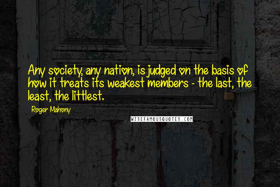 Roger Mahony Quotes: Any society, any nation, is judged on the basis of how it treats its weakest members - the last, the least, the littlest.