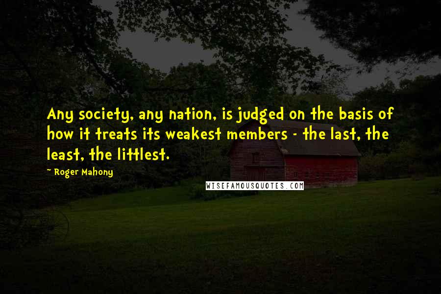 Roger Mahony Quotes: Any society, any nation, is judged on the basis of how it treats its weakest members - the last, the least, the littlest.