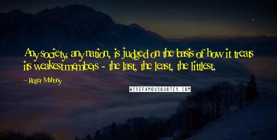 Roger Mahony Quotes: Any society, any nation, is judged on the basis of how it treats its weakest members - the last, the least, the littlest.