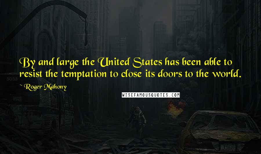 Roger Mahony Quotes: By and large the United States has been able to resist the temptation to close its doors to the world.