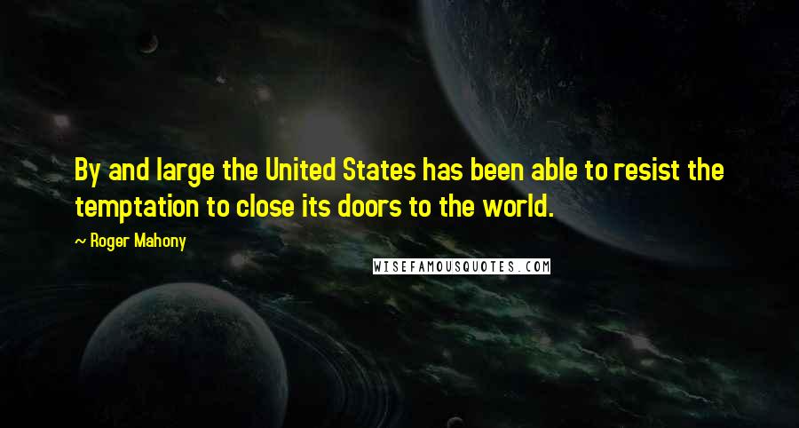 Roger Mahony Quotes: By and large the United States has been able to resist the temptation to close its doors to the world.