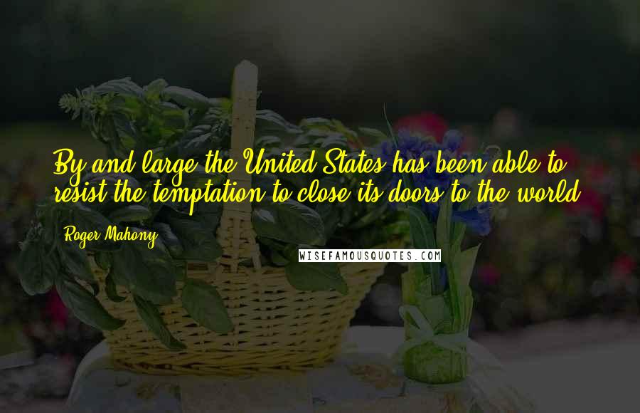 Roger Mahony Quotes: By and large the United States has been able to resist the temptation to close its doors to the world.